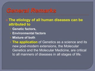  The etiology of all human diseases can be
attributed to
• Genetic factors,
• Environmental factors
• Mixture of both
• The application of Genetics as a science and its
new post-modern extensions, the Molecular
Genetics and the Molecular Medicine, are critical
to all manners of diseases in all stages of life.
 