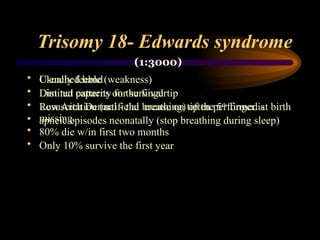 Trisomy 18- Edwards syndrome
• Clenched hand
• Distinct patterns on the fingertip
• Low Arch Dermal - the crease on tip the 5th
finger is
missing.
• 80% die w/in first two months
• Only 10% survive the first year
• Usually feeble (weakness)
• Limited capacity for survival
• Resuscitation (artificial breathing) often performed at birth
• apneic episodes neonatally (stop breathing during sleep)
(1:3000)
 