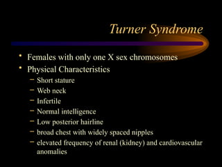 Turner Syndrome
• Females with only one X sex chromosomes
• Physical Characteristics
– Short stature
– Web neck
– Infertile
– Normal intelligence
– Low posterior hairline
– broad chest with widely spaced nipples
– elevated frequency of renal (kidney) and cardiovascular
anomalies
 