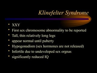 Klinefelter Syndrome
• XXY
• First sex chromosome abnormality to be reported
• Tall, thin relatively long legs
• appear normal until puberty
• Hypogonadism (sex hormones are not released)
• Infertile due to undeveloped sex orgnas
• significantly reduced IQ
 