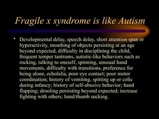 Fragile x syndrome is like Autism
• Developmental delay, speech delay, short attention span or
hyperactivity, mouthing of objects persisting at an age
beyond expected, difficulty in disciplining the child,
frequent temper tantrums, autistic-like behaviors such as
rocking, talking to oneself, spinning, unusual hand
movements, difficulty with transitions, preference for
being alone, echolalia, poor eye contact; poor motor
coordination; history of vomiting, spitting up or colic
during infancy; history of self-abusive behavior; hand
flapping; drooling persisting beyond expected; increase
fighting with others; hand/thumb sucking.
 