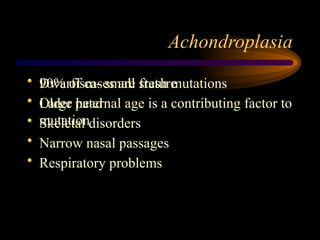 Achondroplasia
• Dwarfism- small stature
• Large head
• Skeletal disorders
• Narrow nasal passages
• Respiratory problems
• 90% of cases are fresh mutations
• Older paternal age is a contributing factor to
mutation
 