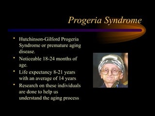 Progeria Syndrome
• Hutchinson-Gilford Progeria
Syndrome or premature aging
disease.
• Noticeable 18-24 months of
age.
• Life expectancy 8-21 years
with an average of 14 years
• Research on these individuals
are done to help us
understand the aging process
 