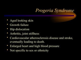 Progeria Syndrome
• Aged looking skin
• Growth failure
• Hip dislocation
• Arthritis, joint stiffness
• Cardiovascular atherosclerosis disease and stroke,
eventually leading to death.
• Enlarged heart and high blood pressure
• Not specific to sex or ethnicity
 