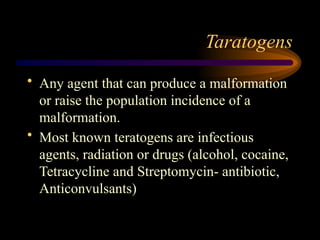 Taratogens
• Any agent that can produce a malformation
or raise the population incidence of a
malformation.
• Most known teratogens are infectious
agents, radiation or drugs (alcohol, cocaine,
Tetracycline and Streptomycin- antibiotic,
Anticonvulsants)
 