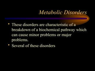 Metabolic Disorders
• These disorders are characteristic of a
breakdown of a biochemical pathway which
can cause minor problems or major
problems.
• Several of these disorders
 