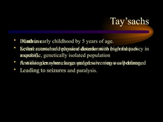 Tay’sachs
• Blindness
• Severe mental and physical deterioration (normal to 6
months).
• A missing enzyme causes progressive nerve cell damage.
• Leading to seizures and paralysis.
• Death in early childhood by 5 years of age.
• Lethal autosomal recessive disorder with high frequency in
a specific, genetically isolated population
• first disorder where large scaled screening was performed
 