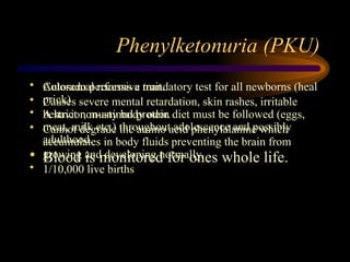 Phenylketonuria (PKU)
• Autosomal recessive trait.
• Causes severe mental retardation, skin rashes, irritable
behavior, musty body odor.
• Cannot degrade the amino acid phenylalanine which
accumulates in body fluids preventing the brain from
growing and developing normally.
• 1/10,000 live births
• Colorado performs a mandatory test for all newborns (heal
prick)
• A strict non-animal protein diet must be followed (eggs,
meat, milk etc.) throughout adolescence and possibly
adulthood.
• Blood is monitored for ones whole life.
 