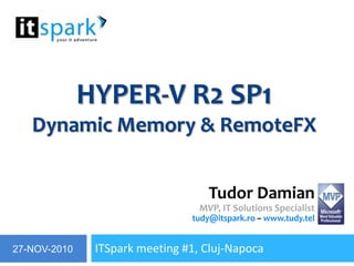 Hyper-V R2 SP1Dynamic Memory & RemoteFX ITSpark meeting #1, Cluj-Napoca Tudor DamianMVP, IT Solutions Specialisttudy@itspark.ro– www.tudy.tel 27-NOV-2010 