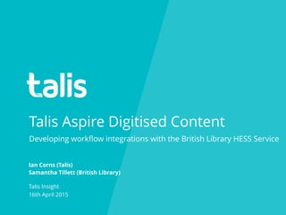 Talis Aspire Digitised Content
Ian Corns (Talis)
Samantha Tillett (British Library)
Talis Insight
16th April 2015
Developing workﬂow integrations with the British Library HESS Service
 