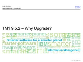 © 2011 IBM Corporation
Information Management
TM1 9.5.2 – Why Upgrade?
Brian Simpson
Product Manager – Cognos TM1
 