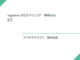 Together! 3行ラベリング 事例 #10
ICT
アイデアクラフト 開米瑞浩
 