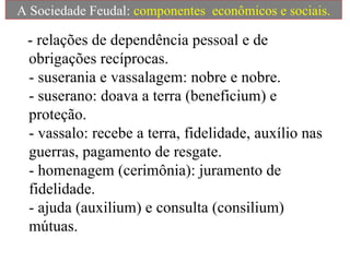 - relações de dependência pessoal e de obrigações recíprocas.  - suserania e vassalagem: nobre e nobre.  - suserano: doava a terra (beneficium) e proteção.  - vassalo: recebe a terra, fidelidade, auxílio nas guerras, pagamento de resgate.  - homenagem (cerimônia): juramento de fidelidade.  - ajuda (auxilium) e consulta (consilium) mútuas.  A Sociedade Feudal:  componentes  econômicos e sociais. 