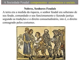 A Sociedade Feudal:  componentes  econômicos e sociais. Nobres, Senhores Feudais A terra era a medida da riqueza, o senhor feudal era soberano de seu feudo, comandado o seu funcionamento e fazendo justiça segundo as tradições e o direito consuetudinário, isto é, o direito consagrado pelos costumes. 