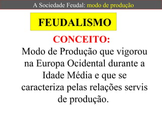 FEUDALISMO CONCEITO:   Modo de Produção que vigorou na Europa Ocidental durante a Idade Média e que se caracteriza pelas relações servis de produção.  A Sociedade Feudal:  modo de produção 