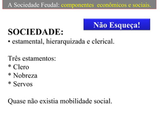 A Sociedade Feudal:  componentes  econômicos e sociais. SOCIEDADE:   • estamental, hierarquizada e clerical. Três estamentos: * Clero * Nobreza * Servos Quase não existia mobilidade social. Não Esqueça! 