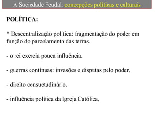 A Sociedade Feudal:  concepções políticas e culturais POLÍTICA: * Descentralização política: fragmentação do poder em função do parcelamento das terras.    - o rei exercia pouca influência. - guerras contínuas: invasões e disputas pelo poder. - direito consuetudinário. - influência política da Igreja Católica. 