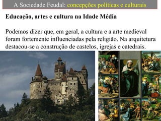 A Sociedade Feudal:  concepções políticas e culturais Educação, artes e cultura na Idade Média   Podemos dizer que, em geral, a cultura e a arte medieval foram fortemente influenciadas pela religião. Na arquitetura destacou-se a construção de castelos, igrejas e catedrais. 