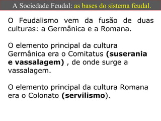 A Sociedade Feudal:  as bases do sistema feudal. O Feudalismo vem da fusão de duas culturas: a Germânica e a Romana. O elemento principal da cultura Germânica era o Comitatus  (suserania e vassalagem)  , de onde surge a vassalagem.  O elemento principal da cultura Romana era o Colonato   (servilismo ). 