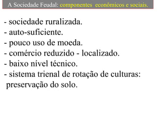 A Sociedade Feudal:  componentes  econômicos e sociais. -  sociedade ruralizada.  - auto-suficiente.  - pouco uso de moeda.  - comércio reduzido - localizado.  - baixo nível técnico.  - sistema trienal de rotação de culturas:  preservação do solo. 