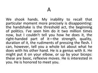 A We shook hands. My inability to recall that particular moment more precisely is disappointing: the handshake is the threshold act, the beginning of politics. I've seen him do it two million times now, but I couldn't tell you how he does it, the right-handed part of it—the strength, quality, duration of it, the rudiments of pressing the flesh. I can, however, tell you a whole lot about what he does with his other hand. He is a genius with it. He might put it on your elbow, or up by your biceps: these are basic, reflexive moves. He is interested in you. He is honored to meet you.  