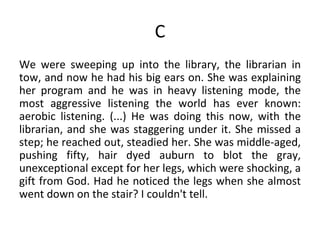 C We were sweeping up into the library, the librarian in tow, and now he had his big ears on. She was explaining her program and he was in heavy listening mode, the most aggressive listening the world has ever known: aerobic listening. (...) He was doing this now, with the librarian, and she was staggering under it. She missed a step; he reached out, steadied her. She was middle-aged, pushing fifty, hair dyed auburn to blot the gray, unexceptional except for her legs, which were shocking, a gift from God. Had he noticed the legs when she almost went down on the stair? I couldn't tell.  