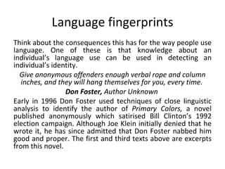 Language fingerprints Think about the consequences this has for the way people use language. One of these is that knowledge about an individual’s language use can be used in detecting an individual’s identity.  Give anonymous offenders enough verbal rope and column inches, and they will hang themselves for you, every time.  Don Foster,  Author Unknown  Early in 1996 Don Foster used techniques of close linguistic analysis to identify the author of  Primary Colors,  a novel published anonymously which satirised Bill Clinton’s 1992 election campaign. Although Joe Klein initially denied that he wrote it, he has since admitted that Don Foster nabbed him good and proper. The first and third texts above are excerpts from this novel.  
