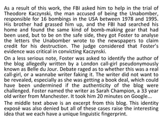 As a result of this work, the FBI asked him to help in the trial of Theodore Kaczynski, the man accused of being the Unabomber, responsible for 16 bombings in the USA between 1978 and 1995. His brother had grassed him up, and the FBI had searched his home and found the same kind of bomb-making gear that had been used, but to be on the safe side, they got Foster to analyse the letters the Unabomber wrote to the newspapers to claim credit for his destruction. The judge considered that Foster’s evidence was critical in convicting Kaczynski.  On a less serious note, Foster was asked to identify the author of the blog allegedly written by a London call-girl pseudonymously known as Belle du Jour. Debate raged as to whether this was a real call-girl, or a wannabe writer faking it. The writer did not want to be revealed, especially as she was getting a book deal, which could have been undermined if the authenticity of the blog were challenged. Foster named the writer as Sarah Champion, a 33 year old writer from Manchester. It took him 20 minutes on Google...  The middle text above is an excerpt from this blog. This identity exposé was also denied but all of these cases raise the interesting idea that we each have a unique linguistic fingerprint.  