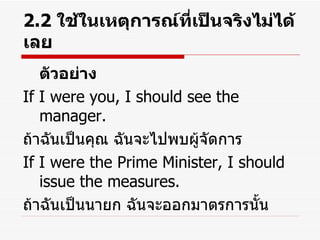 2.2  ใช้ในเหตุการณ์ที่เป็นจริงไม่ได้เลย ตัวอย่าง If I were you, I should see the manager. ถ้าฉันเป็นคุณ ฉันจะไปพบผู้จัดการ If I were the Prime Minister, I should issue the measures. ถ้าฉันเป็นนายก ฉันจะออกมาตรการนั้น 