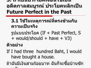 3.  ถ้าเป็นประโยคเงื่อนไขเป็น อดีตกาลสมบูรณ์ ประโยคหลักเป็น  Future Perfect in the Past 3.1  ใช้ในเหตุการณ์ที่ตรงข้ามกับความเป็นจริง รูปแบบประโยค  (If + Past Perfect, S + would/should + have + V3) ตัวอย่าง If I had three  hundred Baht, I would have bought a house. ถ้าฉันมีเงินสามร้อยบาท ฉันก็จะซื้อบ้านซักหลัง 