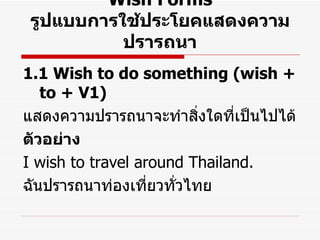 Wish Forms รูปแบบการใช้ประโยคแสดงความปรารถนา 1.1 Wish to do something (wish + to + V1) แสดงความปรารถนาจะทำสิ่งใดที่เป็นไปได้ ตัวอย่าง I wish to travel around Thailand. ฉันปรารถนาท่องเที่ยวทั่วไทย 