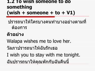 1.2 To wish someone to do something  (wish + someone + to + V1) ปรารถนาให้ใครบางคนทำบางอย่างตามที่ต้องการ ตัวอย่าง Walapa wishes me to love her. วัลภาปรารถนาให้ฉันรักเธอ I wish you to stay with me tonight. ฉันปรารถนาให้คุณพักกับฉันคืนนี้ 