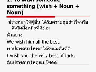 2. To wish someone something (wish + Noun + Noun) ปรารถนาให้ผู้อื่น ได้รับความสุขสำเร็จหรือสิ่งใดสิ่งหนึ่งที่ดีงาม ตัวอย่าง We wish him all the best. เราปรารถนาให้เขาได้รับแต่สิ่งที่ดี I wish you the very best of luck. ฉันปรารถนาให้คุณมีโชคดี 