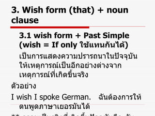 3. Wish form (that) + noun clause 3.1 wish form + Past Simple (wish = If only  ใช้แทนกันได้ ) เป็นการแสดงความปรารถนาในปัจจุบัน ให้เหตุการณ์เป็นอีกอย่างต่างจากเหตุการณ์ที่เกิดขึ้นจริง ตัวอย่าง I wish I spoke German.  ฉันต้องการให้ตนพูดภาษาเยอรมันได้ **  ความเป็นจริงที่เกิดขึ้นปัจจุบันคือ ฉันพูดภาษาเยอรมันไม่ได้ 