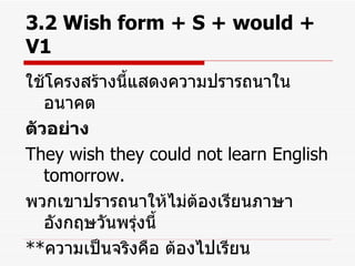 3.2 Wish form + S + would + V1 ใช้โครงสร้างนี้แสดงความปรารถนาในอนาคต ตัวอย่าง They wish they could not learn English tomorrow. พวกเขาปรารถนาให้ไม่ต้องเรียนภาษาอังกฤษวันพรุ่งนี้ ** ความเป็นจริงคือ ต้องไปเรียน 