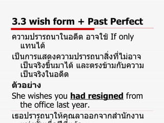 3.3 wish form + Past Perfect ความปรารถนาในอดีต อาจใช้  If only  แทนได้ เป็นการแสดงความปรารถนาสิ่งที่ไม่อาจเป็นจริงขึ้นมาได้ และตรงข้ามกับความเป็นจริงในอดีต ตัวอย่าง She wishes you  had resigned  from the office last year. เธอปรารถนาให้คุณลาออกจากสำนักงานแห่งนั้นเมื่อปีที่แล้ว ( ความเป็นจริงคือ คุณไม่ได้ลาออก ) 