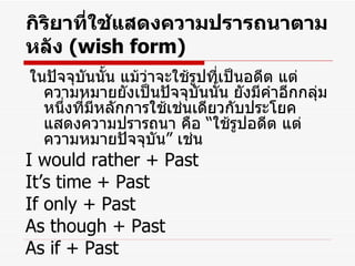 กิริยาที่ใช้แสดงความปรารถนาตามหลัง  (wish form) ในปัจจุบันนั้น แม้ว่าจะใช้รูปที่เป็นอดีต แต่ความหมายยังเป็นปัจจุบันนั้น ยังมีคำอีกกลุ่มหนึ่งที่มีหลักการใช้เช่นเดียวกับประโยคแสดงความปรารถนา คือ  “ ใช้รูปอดีต แต่ความหมายปัจจุบัน ”  เช่น I would rather + Past It’s time + Past If only + Past As though + Past As if + Past 