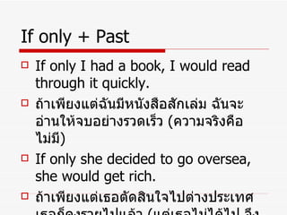 If only + Past If only I had a book, I would read through it quickly. ถ้าเพียงแต่ฉันมีหนังสือสักเล่ม ฉันจะอ่านให้จบอย่างรวดเร็ว  ( ความจริงคือไม่มี ) If only she decided to go oversea, she would get rich. ถ้าเพียงแต่เธอตัดสินใจไปต่างประเทศ เธอก็คงรวยไปแล้ว  ( แต่เธอไม่ได้ไป จึงยังไม่รวย ) 