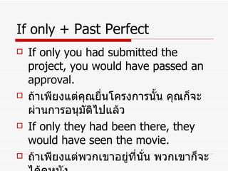 If only  + Past   Perfect If only you had submitted the project, you would have passed an approval. ถ้าเพียงแต่คุณยื่นโครงการนั้น คุณก็จะผ่านการอนุมัติไปแล้ว If only they had been there, they would have seen the movie. ถ้าเพียงแต่พวกเขาอยู่ที่นั่น พวกเขาก็จะได้ดูหนัง 