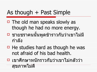 As though + Past Simple The old man speaks slowly as though he had no more energy. ชายชราคนนั้นพูดช้าราวกับว่าเขาไม่มีกำลัง He studies hard as though he was not afraid of his bad health. เขาศึกษาหนักราวกับว่าเขาไม่กลัวว่าสุขภาพไม่ดี 