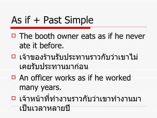 As if + Past Simple The booth owner eats as if he never ate it before. เจ้าของร้านรับประทานราวกับว่าเขาไม่เคยรับประทานมาก่อน An officer works as if he worked many years. เจ้าหน้าที่ทำงานราวกับว่าเขาทำงานมาเป็นเวลาหลายปี 