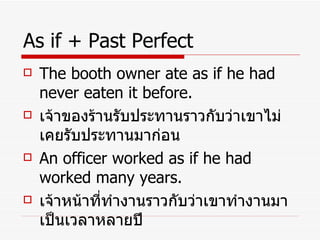 As if + Past Perfect The booth owner ate as if he had never eaten it before. เจ้าของร้านรับประทานราวกับว่าเขาไม่เคยรับประทานมาก่อน An officer worked as if he had worked many years. เจ้าหน้าที่ทำงานราวกับว่าเขาทำงานมาเป็นเวลาหลายปี 