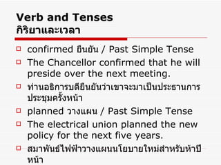 Verb and Tenses กิริยาและเวลา confirmed  ยืนยัน  / Past Simple Tense The Chancellor confirmed that he will preside over the next meeting. ท่านอธิการบดียืนยันว่าเขาจะมาเป็นประธานการประชุมครั้งหน้า planned  วางแผน  /  Past Simple Tense The electrical union planned the new policy for the next five years. สมาพันธ์ไฟฟ้าวางแผนนโยบายใหม่สำหรับห้าปีหน้า 