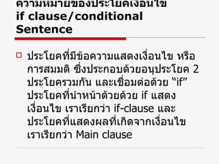 ความหมายของประโยคเงื่อนไข  if clause/conditional Sentence ประโยคที่มีข้อความแสดงเงื่อนไข หรือการสมมติ ซึ่งประกอบด้วยอนุประโยค  2   ประโยครวมกัน และเชื่อมต่อด้วย  “ if”   ประโยคที่นำหน้าด้วยด้วย  if  แสดงเงื่อนไข เราเรียกว่า  if-clause  และประโยคที่แสดงผลที่เกิดจากเงื่อนไข เราเรียกว่า  Main clause  
