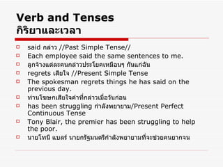 Verb and Tenses กิริยาและเวลา said  กล่าว  //Past Simple Tense// Each employee said the same sentences to me. ลูกจ้างแต่ละคนกล่าวประโยคเหมือนๆ กันแก่ฉัน regrets  เสียใจ  //Present Simple Tense The spokesman regrets things he has said on the previous day. ท่านโฆษกเสียใจคำที่กล่าวเมื่อวันก่อน has been struggling  กำลังพยายาม /Present Perfect Continuous Tense Tony Blair, the premier has been struggling to help the poor. นายโทนี แบลร์ นายกรัฐมนตรีกำลังพยายามที่จะช่วยคนยากจน   