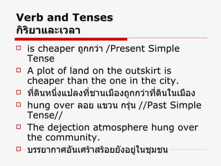 Verb and Tenses กิริยาและเวลา is cheaper  ถูกกว่า  /Present Simple Tense A plot of land on the outskirt is cheaper than the one in the city. ที่ดินหนึ่งแปลงที่ชานเมืองถูกกว่าที่ดินในเมือง hung over  ลอย แขวน กรุ่น  //Past Simple Tense// The dejection atmosphere hung over the community. บรรยากาศอันเศร้าสร้อยยังอยู่ในชุมชน 