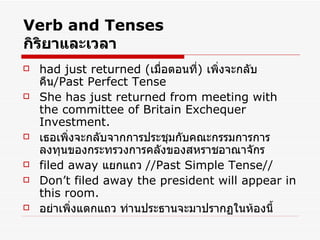 Verb and Tenses กิริยาและเวลา had just returned  ( เมื่อตอนที่ )  เพิ่งจะกลับคืน /Past Perfect Tense  She has just returned from meeting with the committee of Britain Exchequer Investment.  เธอเพิ่งจะกลับจากการประชุมกับคณะกรรมการการลงทุนของกระทรวงการคลังของสหราชอาณาจักร filed away  แยกแถว  //Past Simple Tense// Don’t filed away the president will appear in this room. อย่าเพิ่งแตกแถว ท่านประธานจะมาปรากฏในห้องนี้ 