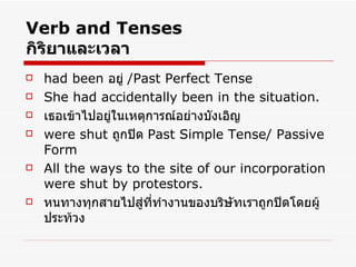 Verb and Tenses กิริยาและเวลา had been  อยู่  /Past Perfect Tense She had accidentally been in the situation. เธอเข้าไปอยู่ในเหตุการณ์อย่างบังเอิญ were shut   ถูกปิด  Past Simple Tense/ Passive Form All the ways to the site of our incorporation were shut by protestors. หนทางทุกสายไปสู่ที่ทำงานของบริษัทเราถูกปิดโดยผู้ประท้วง 