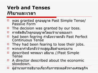 Verb and Tenses กิริยาและเวลา was granted   ถูกอนุญาต  Past Simple Tense/ Passive Form The decision was granted by our boss. การตัดสินใจถูกอนุญาตโดยเจ้านายของเรา had been fearing   กำลังหวาดกลัว  Past Perfect Continuous Tense They had been fearing to lose their jobs. พวกเขากำลังกลัวว่าจะสูญเสียตำแหน่งงาน described  พรรณนา อธิบาย  //Past Simple Tense A director described about the economic slowdown. ผู้อำนวยการอธิบายเกี่ยวกับการชะลอตัวทางเศรษฐกิจ 