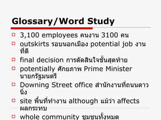 Glossary/Word Study 3,100 employees   คนงาน  3100  คน   outskirts  รอบนอกเมือง   potential job   งานที่ดี   final decision   การตัดสินใจขั้นสุดท้าย potentially  ศักยภาพ   Prime Minister   นายกรัฐมนตรี   Downing Street office   สำนักงานที่ถนนดาวนิ่ง   site   พื้นที่ทำงาน   although  แม้ว่า   affects  ผลกระทบ   whole community   ชุมชนทั้งหมด   company  บริษัท 